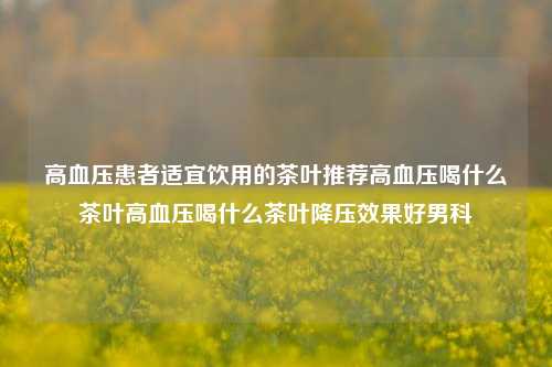 高血压患者适宜饮用的茶叶推荐高血压喝什么茶叶高血压喝什么茶叶降压效果好男科