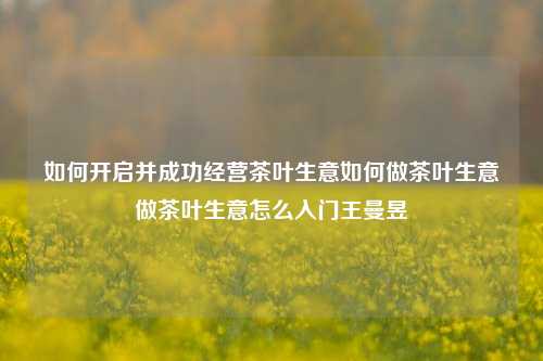 如何开启并成功经营茶叶生意如何做茶叶生意做茶叶生意怎么入门王曼昱