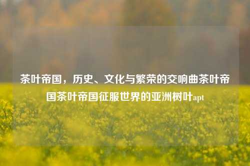 茶叶帝国，历史、文化与繁荣的交响曲茶叶帝国茶叶帝国征服世界的亚洲树叶apt