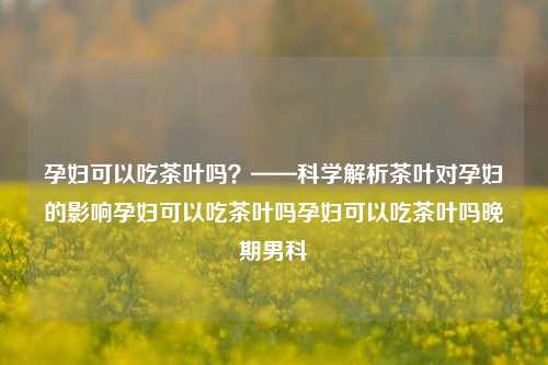 孕妇可以吃茶叶吗？——科学解析茶叶对孕妇的影响孕妇可以吃茶叶吗孕妇可以吃茶叶吗晚期男科