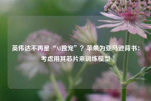 英伟达不再是“AI独宠”？苹果为亚马逊背书：考虑用其芯片来训练模型