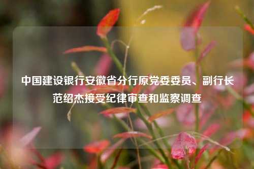 中国建设银行安徽省分行原党委委员、副行长范绍杰接受纪律审查和监察调查