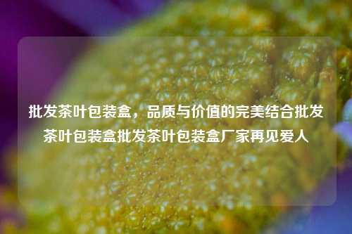 批发茶叶包装盒，品质与价值的完美结合批发茶叶包装盒批发茶叶包装盒厂家再见爱人