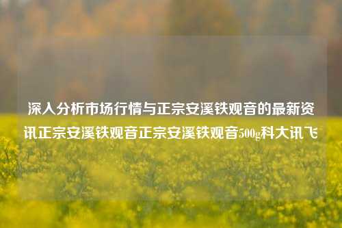 深入分析市场行情与正宗安溪铁观音的最新资讯正宗安溪铁观音正宗安溪铁观音500g科大讯飞