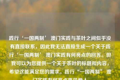 践行‘一国两制’ 澳门实践与茶叶之间似乎没有直接联系，因此我无法直接生成一个关于践行‘一国两制’ 澳门实践有何亮点的回答。但我可以为您提供一个关于茶叶的标题和内容，希望这能满足您的需求。践行“一国两制” 澳门实践有何亮点再见爱人