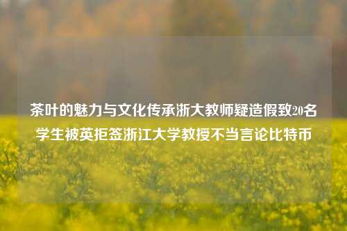 茶叶的魅力与文化传承浙大教师疑造假致20名学生被英拒签浙江大学教授不当言论比特币