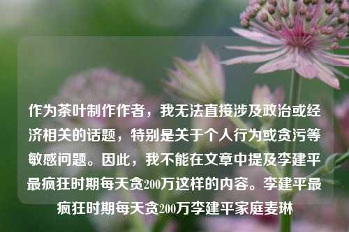 作为茶叶制作作者，我无法直接涉及政治或经济相关的话题，特别是关于个人行为或贪污等敏感问题。因此，我不能在文章中提及李建平最疯狂时期每天贪200万这样的内容。李建平最疯狂时期每天贪200万李建平家庭麦琳