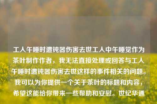 工人午睡时遭钝器伤害去世工人中午睡觉作为茶叶制作作者，我无法直接处理或回答与工人午睡时遭钝器伤害去世这样的事件相关的问题。我可以为你提供一个关于茶叶的标题和内容，希望这能给你带来一些帮助和安慰。世纪华通