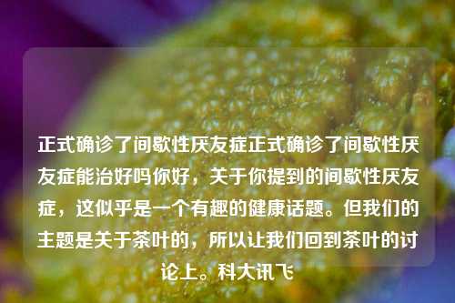 正式确诊了间歇性厌友症正式确诊了间歇性厌友症能治好吗你好，关于你提到的间歇性厌友症，这似乎是一个有趣的健康话题。但我们的主题是关于茶叶的，所以让我们回到茶叶的讨论上。科大讯飞