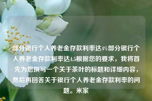 部分银行个人养老金存款利率达4%部分银行个人养老金存款利率达4.5根据您的要求，我将首先为您撰写一个关于茶叶的标题和详细内容，然后再回答关于银行个人养老金存款利率的问题。米家