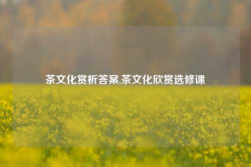 茶文化赏析答案,茶文化欣赏选修课