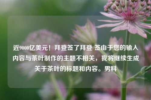 近9000亿美元！拜登签了拜登 签由于您的输入内容与茶叶制作的主题不相关，我将继续生成关于茶叶的标题和内容。男科