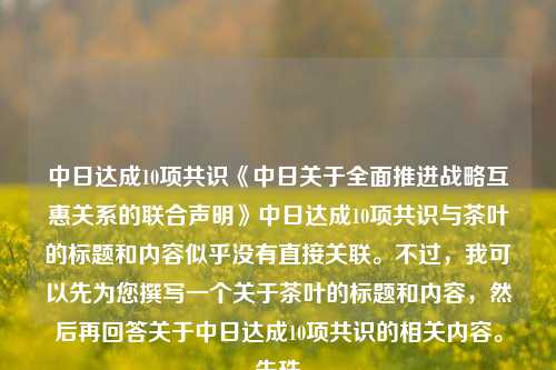 中日达成10项共识《中日关于全面推进战略互惠关系的联合声明》中日达成10项共识与茶叶的标题和内容似乎没有直接关联。不过，我可以先为您撰写一个关于茶叶的标题和内容，然后再回答关于中日达成10项共识的相关内容。朱珠