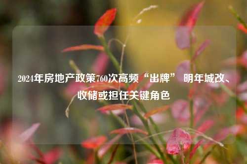 2024年房地产政策760次高频“出牌” 明年城改、收储或担任关键角色