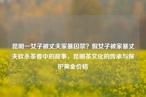 昆明一女子被丈夫家暴囚禁？假女子被家暴丈夫砍杀茶香中的故事，昆明茶文化的传承与保护黄金价格