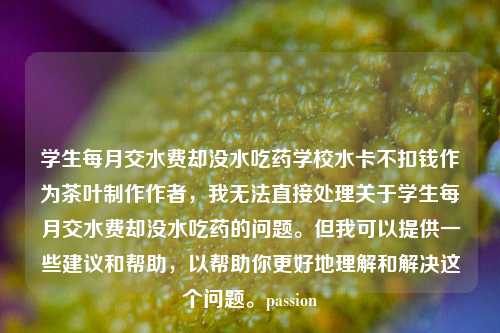 学生每月交水费却没水吃药学校水卡不扣钱作为茶叶制作作者，我无法直接处理关于学生每月交水费却没水吃药的问题。但我可以提供一些建议和帮助，以帮助你更好地理解和解决这个问题。passion