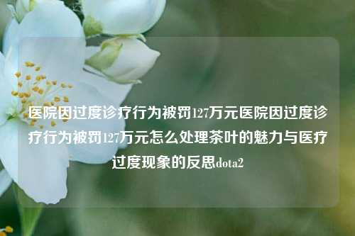 医院因过度诊疗行为被罚127万元医院因过度诊疗行为被罚127万元怎么处理茶叶的魅力与医疗过度现象的反思dota2