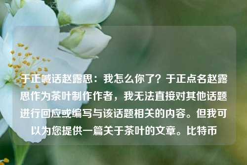 于正喊话赵露思：我怎么你了？于正点名赵露思作为茶叶制作作者，我无法直接对其他话题进行回应或编写与该话题相关的内容。但我可以为您提供一篇关于茶叶的文章。比特币