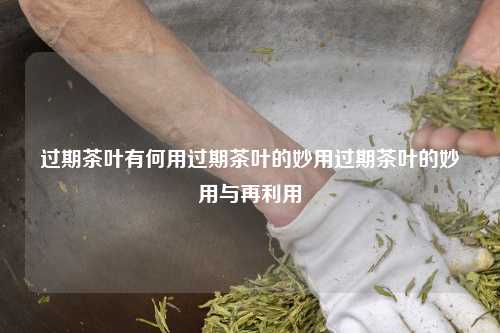 过期茶叶有何用过期茶叶的妙用过期茶叶的妙用与再利用