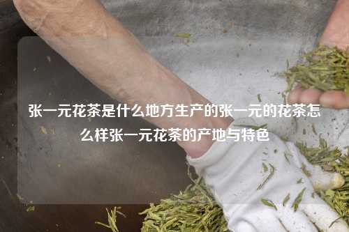 张一元花茶是什么地方生产的张一元的花茶怎么样张一元花茶的产地与特色