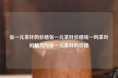 张一元茶叶的价格张一元茶叶价格统一吗茶叶的魅力与张一元茶叶的价格