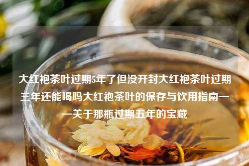 大红袍茶叶过期5年了但没开封大红袍茶叶过期三年还能喝吗大红袍茶叶的保存与饮用指南——关于那瓶过期五年的宝藏