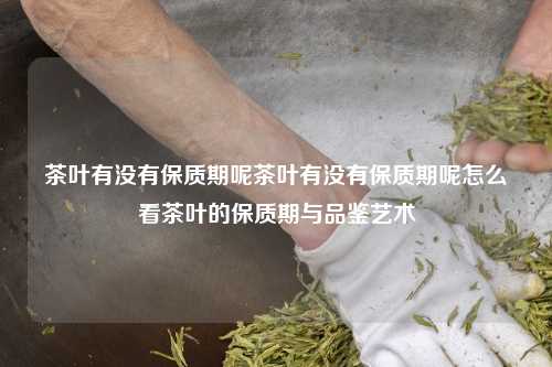 茶叶有没有保质期呢茶叶有没有保质期呢怎么看茶叶的保质期与品鉴艺术