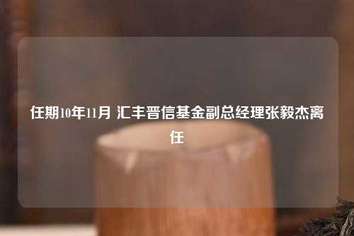 任期10年11月 汇丰晋信基金副总经理张毅杰离任