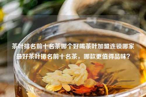 茶叶排名前十名茶哪个好喝茶叶加盟连锁哪家最好茶叶排名前十名茶，哪款更值得品味？