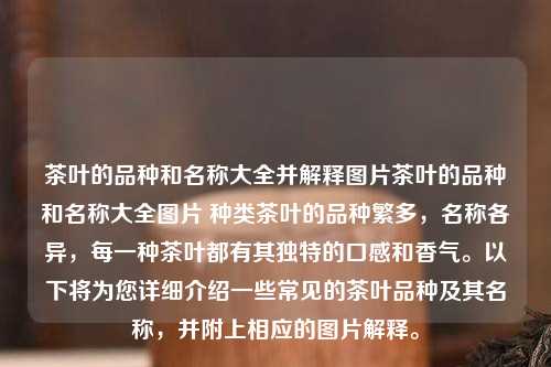 茶叶的品种和名称大全并解释图片茶叶的品种和名称大全图片 种类茶叶的品种繁多，名称各异，每一种茶叶都有其独特的口感和香气。以下将为您详细介绍一些常见的茶叶品种及其名称，并附上相应的图片解释。