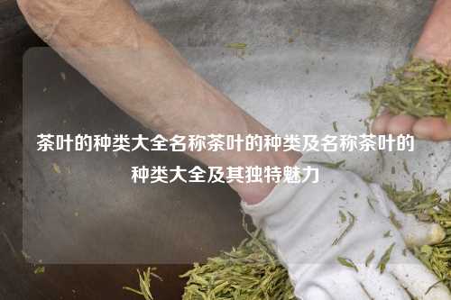 茶叶的种类大全名称茶叶的种类及名称茶叶的种类大全及其独特魅力