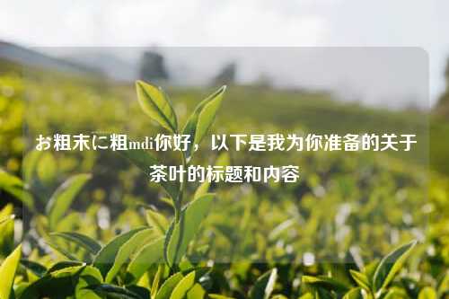 お粗末に粗mdi你好，以下是我为你准备的关于茶叶的标题和内容