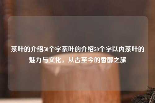 茶叶的介绍50个字茶叶的介绍50个字以内茶叶的魅力与文化，从古至今的香醇之旅