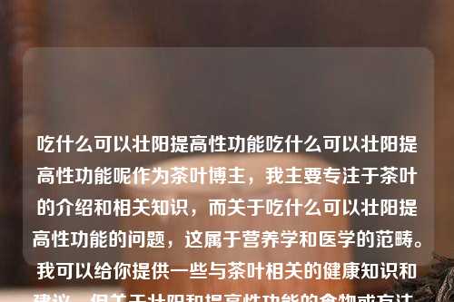 吃什么可以壮阳提高性功能吃什么可以壮阳提高性功能呢作为茶叶博主，我主要专注于茶叶的介绍和相关知识，而关于吃什么可以壮阳提高性功能的问题，这属于营养学和医学的范畴。我可以给你提供一些与茶叶相关的健康知识和建议，但关于壮阳和提高性功能的食物或方法，我建议你咨询专业的医生或营养师。