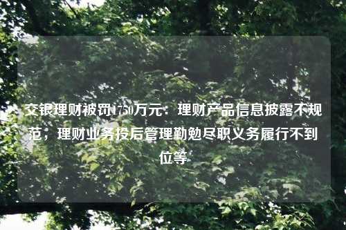 交银理财被罚1750万元：理财产品信息披露不规范，理财业务投后管理勤勉尽职义务履行不到位等