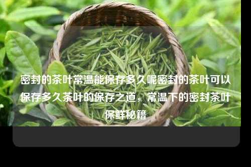 密封的茶叶常温能保存多久呢密封的茶叶可以保存多久茶叶的保存之道，常温下的密封茶叶保鲜秘籍