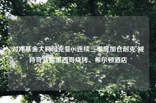 对冲基金大鳄阿克曼Q4连续三季度加仓耐克 减持奇波雷墨西哥烧烤、希尔顿酒店