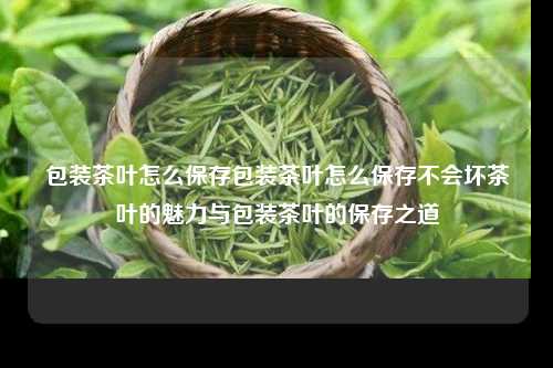 包装茶叶怎么保存包装茶叶怎么保存不会坏茶叶的魅力与包装茶叶的保存之道