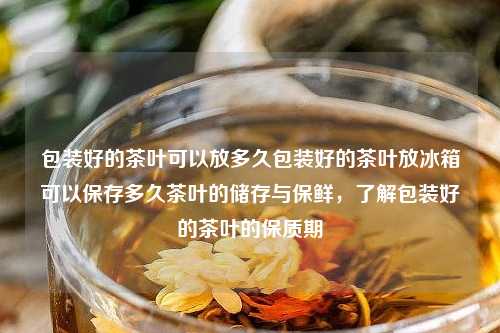 包装好的茶叶可以放多久包装好的茶叶放冰箱可以保存多久茶叶的储存与保鲜，了解包装好的茶叶的保质期