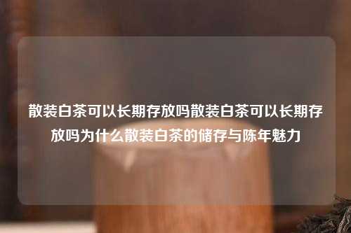 散装白茶可以长期存放吗散装白茶可以长期存放吗为什么散装白茶的储存与陈年魅力