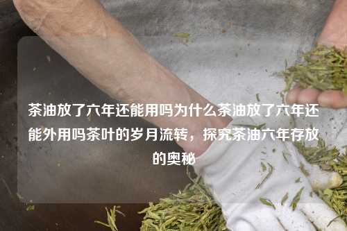 茶油放了六年还能用吗为什么茶油放了六年还能外用吗茶叶的岁月流转，探究茶油六年存放的奥秘