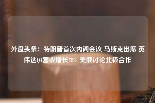 外盘头条：特朗普首次内阁会议 马斯克出席 英伟达Q4营收增长78% 美俄讨论北极合作