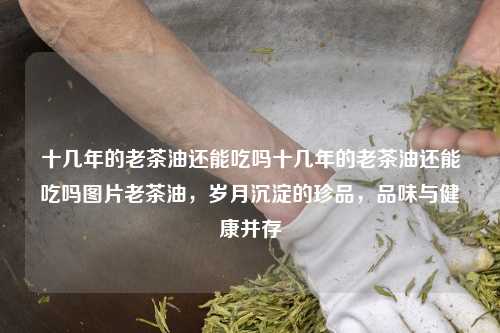 十几年的老茶油还能吃吗十几年的老茶油还能吃吗图片老茶油，岁月沉淀的珍品，品味与健康并存