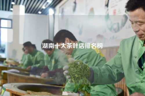 湖南十大茶叶店排名榜