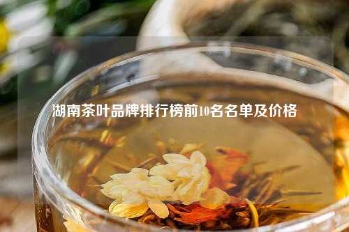 湖南茶叶品牌排行榜前10名名单及价格